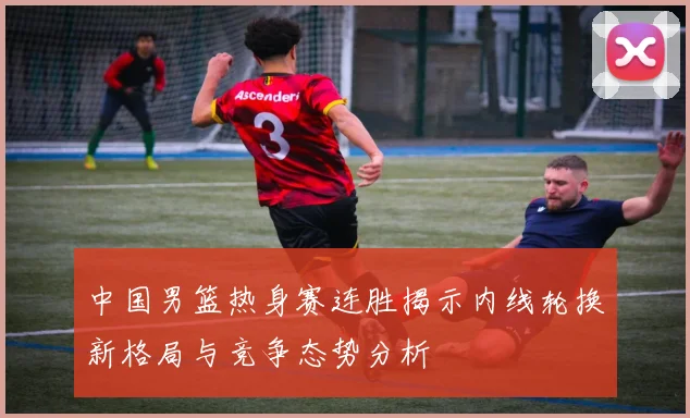 中国男篮热身赛连胜揭示内线轮换新格局与竞争态势分析