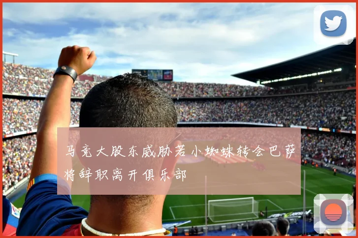 马竞大股东威胁若小蜘蛛转会巴萨将辞职离开俱乐部