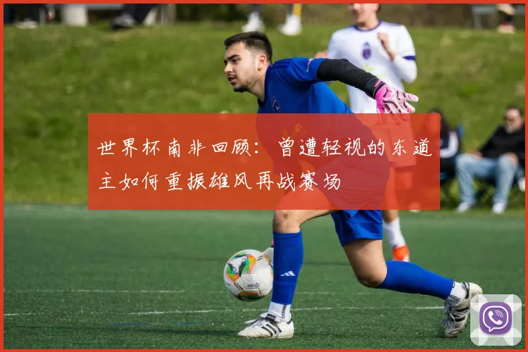 世界杯南非回顾：曾遭轻视的东道主如何重振雄风再战赛场