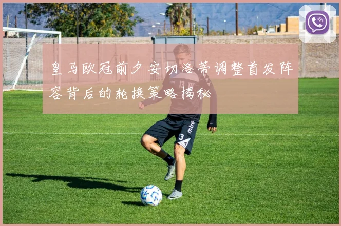 皇马欧冠前夕安切洛蒂调整首发阵容背后的轮换策略揭秘