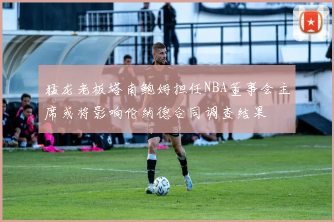 猛龙老板塔南鲍姆担任NBA董事会主席或将影响伦纳德合同调查结果
