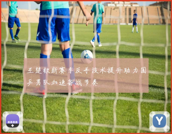 王楚钦新赛季反手技术提升助力国乒男队加速备战节奏