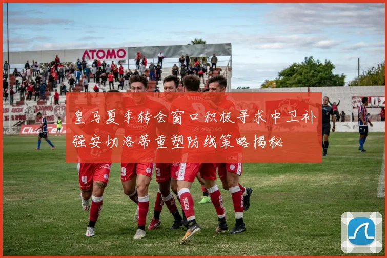皇马夏季转会窗口积极寻求中卫补强安切洛蒂重塑防线策略揭秘