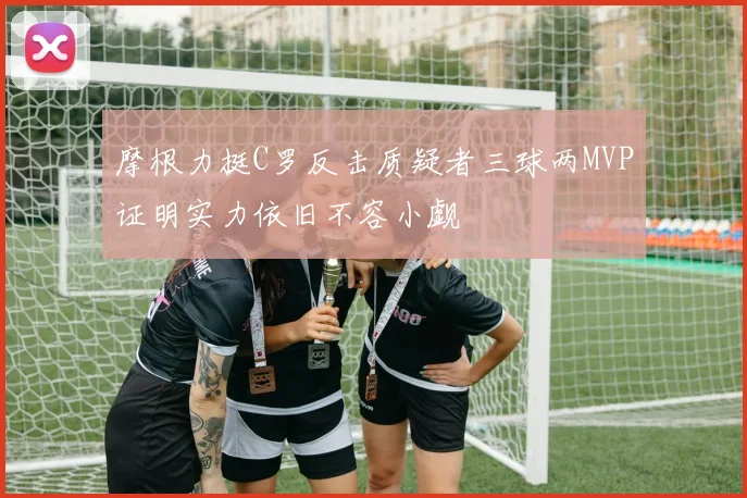 摩根力挺C罗反击质疑者三球两MVP证明实力依旧不容小觑