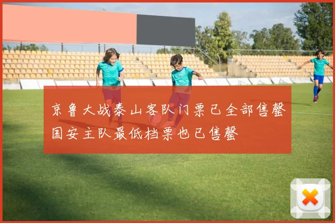 京鲁大战泰山客队门票已全部售罄国安主队最低档票也已售罄
